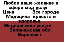Любое ваше желание в сфере мед.услуг. › Цена ­ 1 100 - Все города Медицина, красота и здоровье » Медицинские услуги   . Воронежская обл.,Воронеж г.
